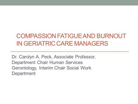 COMPASSION FATIGUE AND BURNOUT IN GERIATRIC CARE MANAGERS Dr. Carolyn A. Peck, Associate Professor, Department Chair Human Services Gerontology, Interim.