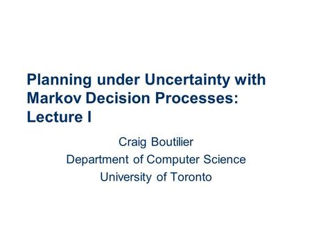 Planning under Uncertainty with Markov Decision Processes: Lecture I Craig Boutilier Department of Computer Science University of Toronto.