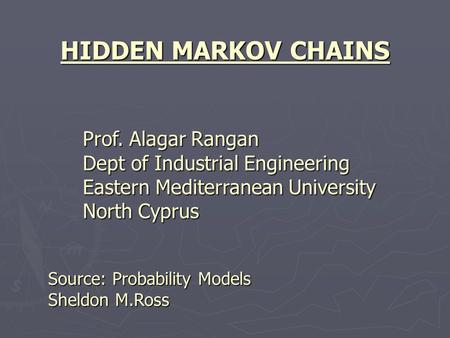 HIDDEN MARKOV CHAINS Prof. Alagar Rangan Dept of Industrial Engineering Eastern Mediterranean University North Cyprus Source: Probability Models Sheldon.