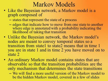 Markov Models Like the Bayesian network, a Markov model is a graph composed of – states that represent the state of a process – edges that indicate how.