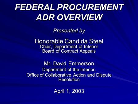FEDERAL PROCUREMENT ADR OVERVIEW Presented by Honorable Candida Steel Chair, Department of Interior Board of Contract Appeals Mr. David Emmerson Department.