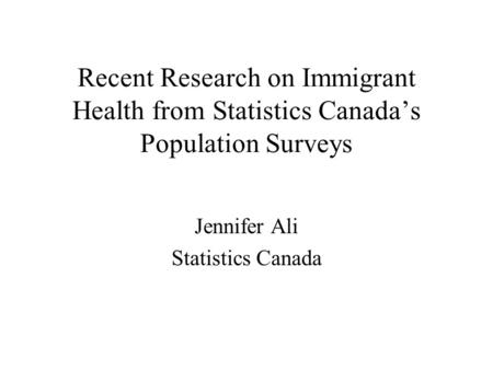Recent Research on Immigrant Health from Statistics Canada’s Population Surveys Jennifer Ali Statistics Canada.