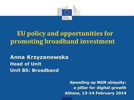 EU policy and opportunities for promoting broadband investment Anna Krzyzanowska Head of Unit Unit B5: Broadband Speeding up NGN ubiquity: a pillar for.