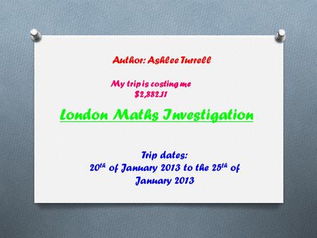 London Maths Investigation Author: Ashlee Turrell Trip dates: 20 th of January 2013 to the 25 th of January 2013 My trip is costing me $2,882.11.