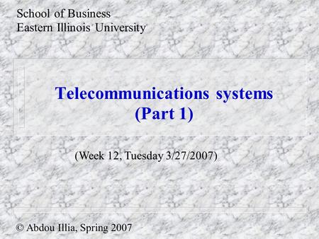 Telecommunications systems (Part 1) School of Business Eastern Illinois University © Abdou Illia, Spring 2007 (Week 12, Tuesday 3/27/2007)