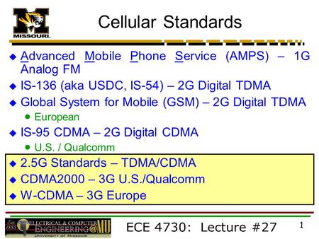 ECE 4730: Lecture #27 1  Advanced Mobile Phone Service (AMPS) – 1G Analog FM  IS-136 (aka USDC, IS-54) – 2G Digital TDMA  Global System for Mobile (GSM)