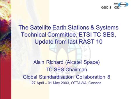 GSC-8053 The Satellite Earth Stations & Systems Technical Committee, ETSI TC SES, Update from last RAST 10 Alain Richard (Alcatel Space) TC SES Chairman.