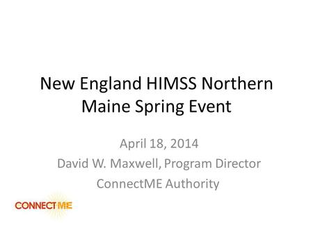 New England HIMSS Northern Maine Spring Event April 18, 2014 David W. Maxwell, Program Director ConnectME Authority.