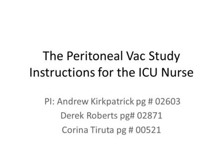 The Peritoneal Vac Study Instructions for the ICU Nurse PI: Andrew Kirkpatrick pg # 02603 Derek Roberts pg# 02871 Corina Tiruta pg # 00521.