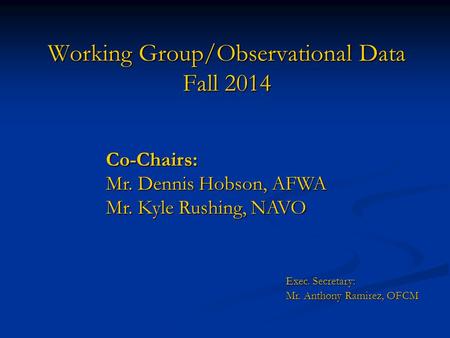 Working Group/Observational Data Fall 2014 Co-Chairs: Mr. Dennis Hobson, AFWA Mr. Kyle Rushing, NAVO Exec. Secretary: Mr. Anthony Ramirez, OFCM Mr. Anthony.