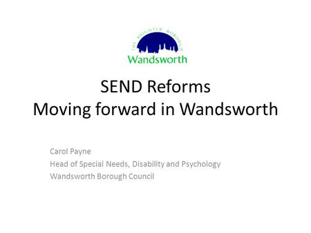 SEND Reforms Moving forward in Wandsworth Carol Payne Head of Special Needs, Disability and Psychology Wandsworth Borough Council.