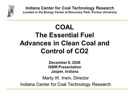 COAL The Essential Fuel Advances in Clean Coal and Control of CO2 December 9, 2008 ISMR Presentation Jasper, Indiana Marty W. Irwin, Director Indiana Center.