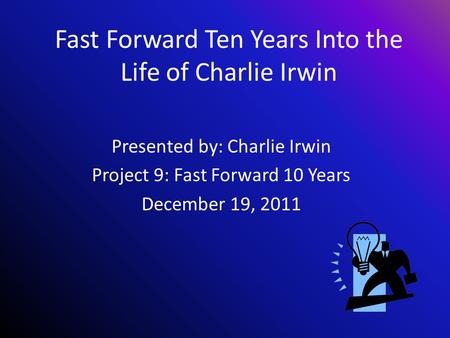 Fast Forward Ten Years Into the Life of Charlie Irwin Presented by: Charlie Irwin Project 9: Fast Forward 10 Years December 19, 2011.