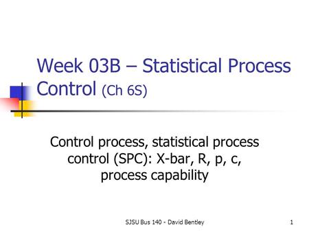 SJSU Bus 140 - David Bentley1 Week 03B – Statistical Process Control (Ch 6S) Control process, statistical process control (SPC): X-bar, R, p, c, process.