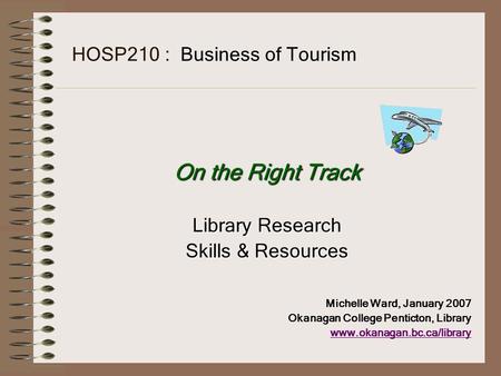 HOSP210 : Business of Tourism On the Right Track Library Research Skills & Resources Michelle Ward, January 2007 Okanagan College Penticton, Library www.okanagan.bc.ca/library.