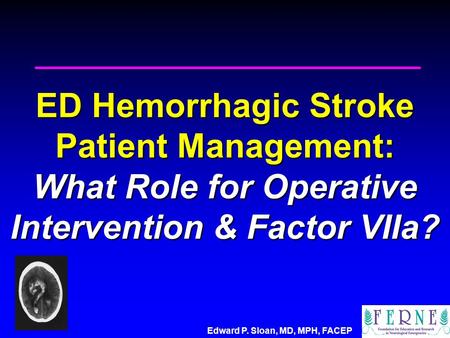 Edward P. Sloan, MD, MPH, FACEP ED Hemorrhagic Stroke Patient Management: What Role for Operative Intervention & Factor VIIa?
