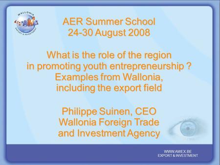WALLONIA, YOUR PARTNER REGION IN THE HEART OF EUROPE WWW.AWEX.BE EXPORT & INVESTMENT WWW.AWEX.BE EXPORT & INVESTMENT AER Summer School 24-30 August 2008.