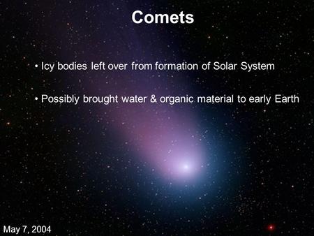 Comets May 7, 2004 Icy bodies left over from formation of Solar System Possibly brought water & organic material to early Earth.