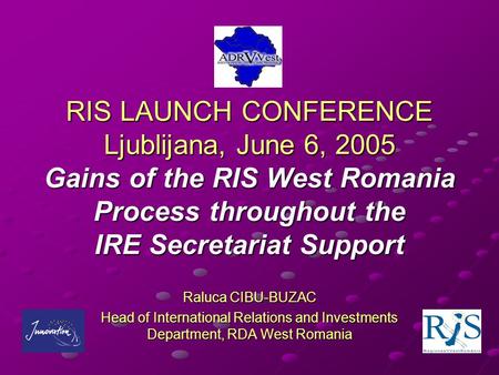 RIS LAUNCH CONFERENCE Ljublijana, June 6, 2005 Gains of the RIS West Romania Process throughout the IRE Secretariat Support Raluca CIBU-BUZAC Head of International.
