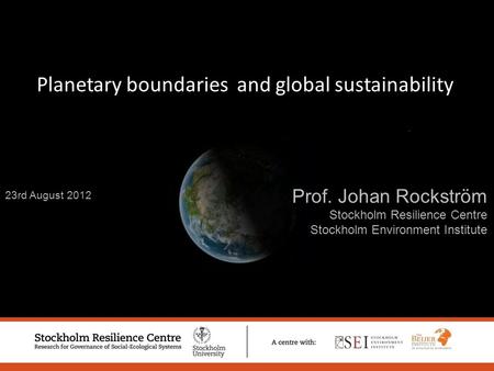 23rd August 2012 Prof. Johan Rockström Stockholm Resilience Centre Stockholm Environment Institute Planetary boundaries and global sustainability.