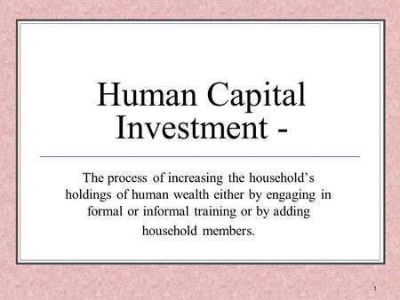 1 Human Capital Investment - The process of increasing the household’s holdings of human wealth either by engaging in formal or informal training or by.