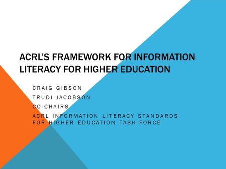 ACRL’S FRAMEWORK FOR INFORMATION LITERACY FOR HIGHER EDUCATION CRAIG GIBSON TRUDI JACOBSON CO-CHAIRS ACRL INFORMATION LITERACY STANDARDS FOR HIGHER EDUCATION.