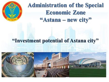“Investment potential of Astana city” Administration of the Special Economic Zone “Astana – new city” Administration of the Special Economic Zone “Astana.