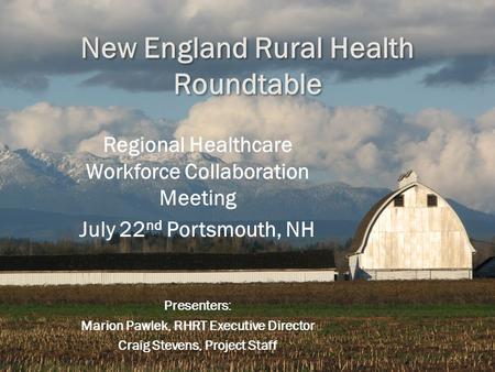 New England Rural Health Roundtable Regional Healthcare Workforce Collaboration Meeting July 22 nd Portsmouth, NH Presenters: Marion Pawlek, RHRT Executive.