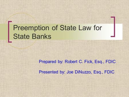 Preemption of State Law for State Banks Prepared by: Robert C. Fick, Esq., FDIC Presented by: Joe DiNuzzo, Esq., FDIC.
