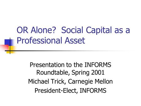 OR Alone? Social Capital as a Professional Asset Presentation to the INFORMS Roundtable, Spring 2001 Michael Trick, Carnegie Mellon President-Elect, INFORMS.