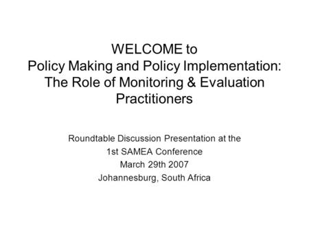 WELCOME to Policy Making and Policy Implementation: The Role of Monitoring & Evaluation Practitioners Roundtable Discussion Presentation at the 1st SAMEA.