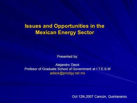 Issues and Opportunities in the Mexican Energy Sector Presented by: Alejandro Dieck Profesor of Graduate School of Government at I.T.E.S.M