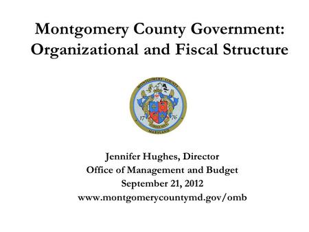 Montgomery County Government: Organizational and Fiscal Structure Jennifer Hughes, Director Office of Management and Budget September 21, 2012 www.montgomerycountymd.gov/omb.