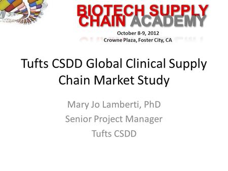 BIOTECH SUPPLY October 8-9, 2012 Crowne Plaza, Foster City, CA Tufts CSDD Global Clinical Supply Chain Market Study Mary Jo Lamberti, PhD Senior Project.