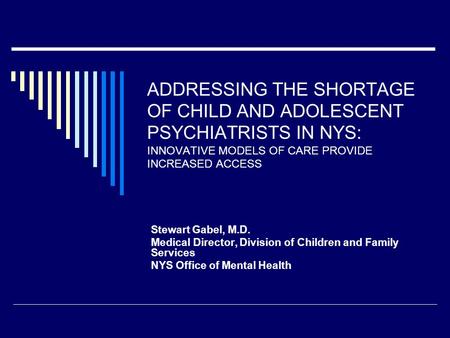 ADDRESSING THE SHORTAGE OF CHILD AND ADOLESCENT PSYCHIATRISTS IN NYS: INNOVATIVE MODELS OF CARE PROVIDE INCREASED ACCESS Stewart Gabel, M.D. Medical Director,