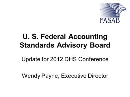 U. S. Federal Accounting Standards Advisory Board Update for 2012 DHS Conference Wendy Payne, Executive Director.