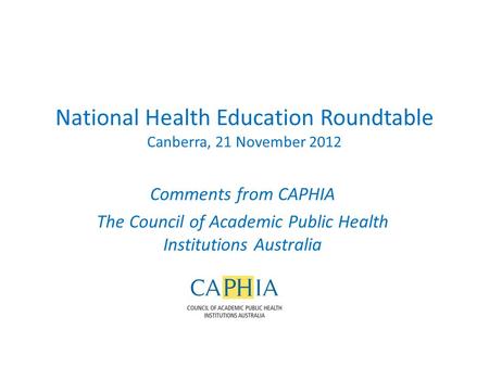 National Health Education Roundtable Canberra, 21 November 2012 Comments from CAPHIA The Council of Academic Public Health Institutions Australia.