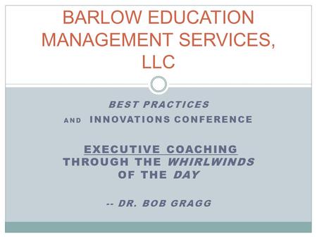 BEST PRACTICES AND INNOVATIONS CONFERENCE EXECUTIVE COACHING THROUGH THE WHIRLWINDS OF THE DAY -- DR. BOB GRAGG BARLOW EDUCATION MANAGEMENT SERVICES, LLC.