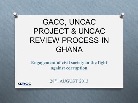 GACC, UNCAC PROJECT & UNCAC REVIEW PROCESS IN GHANA Engagement of civil society in the fight against corruption 28 TH AUGUST 2013.