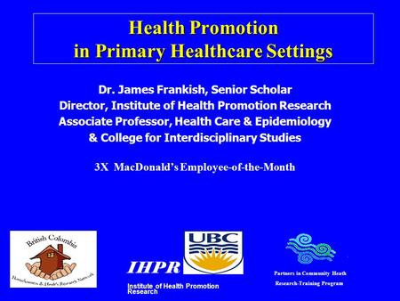 Health Promotion in Primary Healthcare Settings Dr. James Frankish, Senior Scholar Director, Institute of Health Promotion Research Associate Professor,