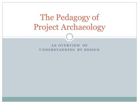 AN OVERVIEW OF UNDERSTANDING BY DESIGN The Pedagogy of Project Archaeology.