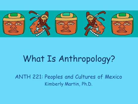 What Is Anthropology? ANTH 221: Peoples and Cultures of Mexico Kimberly Martin, Ph.D.