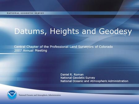 Datums, Heights and Geodesy Central Chapter of the Professional Land Surveyors of Colorado 2007 Annual Meeting Daniel R. Roman National Geodetic Survey.