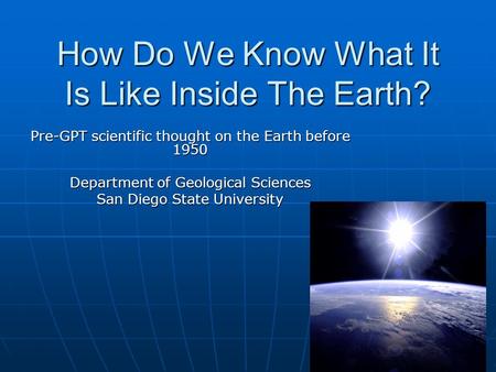 How Do We Know What It Is Like Inside The Earth? Pre-GPT scientific thought on the Earth before 1950 Department of Geological Sciences San Diego State.