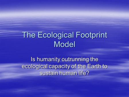 The Ecological Footprint Model Is humanity outrunning the ecological capacity of the Earth to sustain human life?