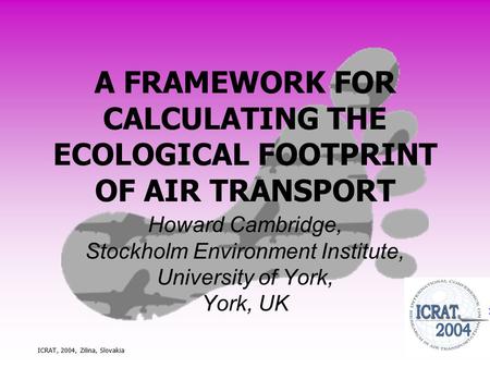 ICRAT, 2004, Zilina, Slovakia A FRAMEWORK FOR CALCULATING THE ECOLOGICAL FOOTPRINT OF AIR TRANSPORT Howard Cambridge, Stockholm Environment Institute,