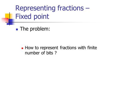 Representing fractions – Fixed point The problem: How to represent fractions with finite number of bits ?