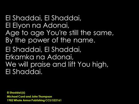 El Shaddai, El Elyon na Adonai, Age to age You're still the same, By the power of the name. El Shaddai, Erkamka na Adonai, We will praise and lift You.