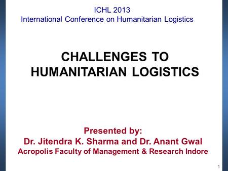 ICHL 2013 International Conference on Humanitarian Logistics CHALLENGES TO HUMANITARIAN LOGISTICS Presented by: Dr. Jitendra K. Sharma and Dr. Anant Gwal.