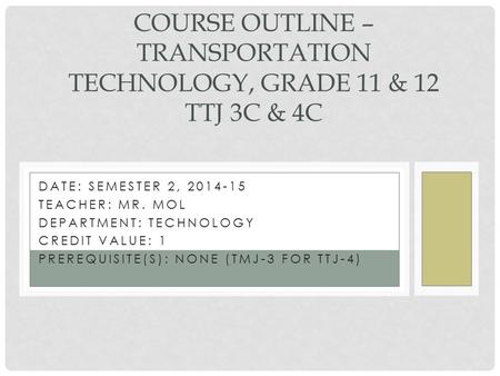 DATE: SEMESTER 2, 2014-15 TEACHER: MR. MOL DEPARTMENT: TECHNOLOGY CREDIT VALUE: 1 PREREQUISITE(S): NONE (TMJ-3 FOR TTJ-4) COURSE OUTLINE – TRANSPORTATION.